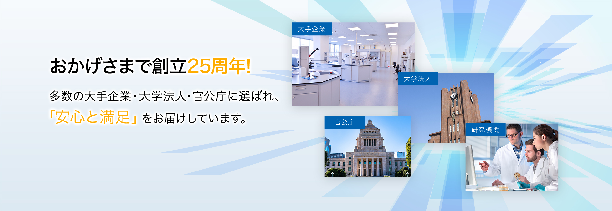 おかげさまで創立25周年!  多数の大手企業・大学法人・官公庁に選ばれ、 「安心と満足」をお届けしています。